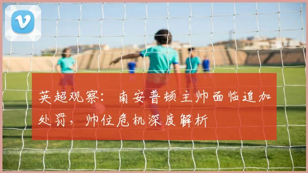 英超观察：南安普顿主帅面临追加处罚，帅位危机深度解析